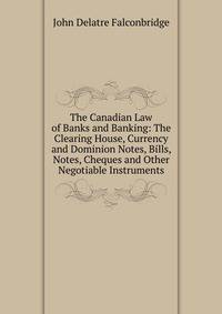 The Canadian Law of Banks and Banking: The Clearing House, Currency and Dominion Notes, Bills, Notes, Cheques and Other Negotiable Instruments