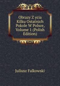 Obrazy Z ycia Kilku Ostatnich Pokole W Polsce, Volume 1 (Polish Edition)