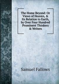 The Home Beyond: Or Views of Heaven, &amp; Its Relation to Earth, by Over Four Hundred Prominent Thinkers &amp; Writers