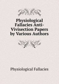 Physiological Fallacies Anti-Vivisection Papers by Various Authors.