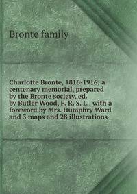 Charlotte Bronte, 1816-1916; a centenary memorial, prepared by the Bronte society, ed. by Butler Wood, F. R. S. L., with a foreword by Mrs. Humphry Ward and 3 maps and 28 illustrations