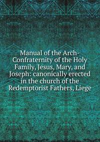 Manual of the Arch-Confraternity of the Holy Family, Jesus, Mary, and Joseph: canonically erected in the church of the Redemptorist Fathers, Liege