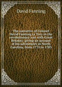 The narrative of Colonel David Fanning (a Tory in the revolutionary war with Great Britain): giving an account of his adventures in North Carolina, from 1775 to 1783