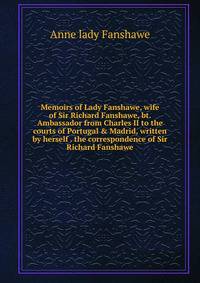 Memoirs of Lady Fanshawe, wife of Sir Richard Fanshawe, bt. Ambassador from Charles II to the courts of Portugal &amp; Madrid, written by herself . the correspondence of Sir Richard Fanshawe