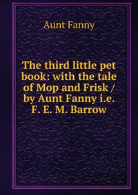 The third little pet book: with the tale of Mop and Frisk / by Aunt Fanny i.e. F. E. M. Barrow