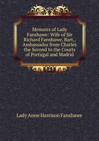 Memoirs of Lady Fanshawe: Wife of Sir Richard Fanshawe, Bart., Ambassador from Charles the Second to the Courts of Portugal and Madrid