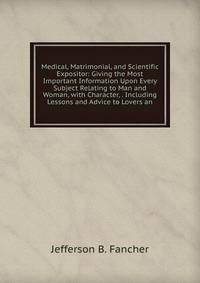 Medical, Matrimonial, and Scientific Expositor: Giving the Most Important Information Upon Every Subject Relating to Man and Woman, with Character, . Including Lessons and Advice to Lovers an