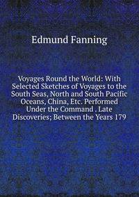 Voyages Round the World: With Selected Sketches of Voyages to the South Seas, North and South Pacific Oceans, China, Etc. Performed Under the Command . Late Discoveries; Between the Years 179