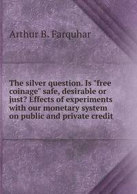 The silver question. Is "free coinage" safe, desirable or just? Effects of experiments with our monetary system on public and private credit