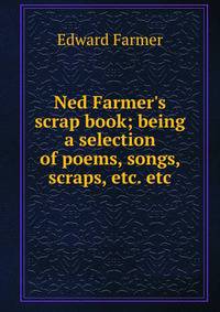 Ned Farmer's scrap book; being a selection of poems, songs, scraps, etc. etc.