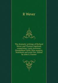 The dramatic writings of Richard Wever and Thomas Ingelend, comprising: Lusty juventus; Disobedient child; Nice wanton; Notebook and word-list. Edited by John S. Farmer