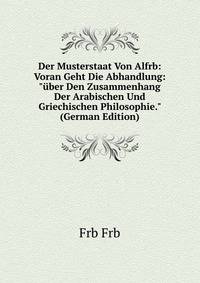 Der Musterstaat Von Alfrb: Voran Geht Die Abhandlung: "?ber Den Zusammenhang Der Arabischen Und Griechischen Philosophie." (German Edition)
