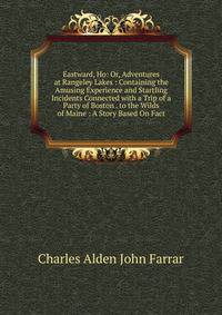 Eastward, Ho: Or, Adventures at Rangeley Lakes : Containing the Amusing Experience and Startling Incidents Connected with a Trip of a Party of Boston . to the Wilds of Maine : A Story Based On Fact