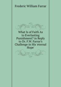 What Is of Faith As to Everlasting Punishment? in Reply to Dr. F.W. Farrar's Challenge in His 'eternal Hope'.