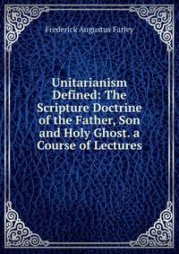 Unitarianism Defined: The Scripture Doctrine of the Father, Son and Holy Ghost. a Course of Lectures