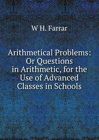 Arithmetical Problems: Or Questions in Arithmetic, for the Use of Advanced Classes in Schools