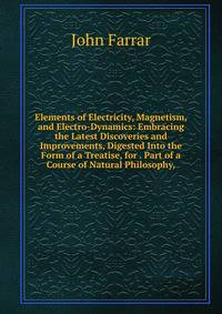 Elements of Electricity, Magnetism, and Electro-Dynamics: Embracing the Latest Discoveries and Improvements, Digested Into the Form of a Treatise, for . Part of a Course of Natural Philosophy,