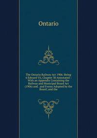 The Ontario Railway Act 1906: Being 6 Edward Vii, Chapter 30 Annotated : With an Appendix Containing the Railway and Municipal Board Act (1906) and . and Forms Adopted by the Board; and the