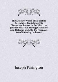 The Literary Works of Sir Joshua Reynolds .: Containing His Discourses, Papers in the Idler, the Journal of a Tour Through Flanders and Holland, and . On Du Fresnoy's Art of Painting, Volume 1