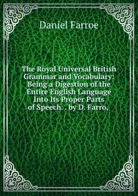 The Royal Universal British Grammar and Vocabulary: Being a Digestion of the Entire English Language Into Its Proper Parts of Speech. . by D. Farro, .