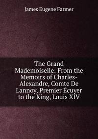 The Grand Mademoiselle: From the Memoirs of Charles-Alexandre, Comte De Lannoy, Premier Ecuyer to the King, Louis XIV