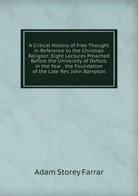 A Critical History of Free Thought in Reference to the Christian Religion: Eight Lectures Preached Before the University of Oxford, in the Year . the Foundation of the Late Rev. John Bampton