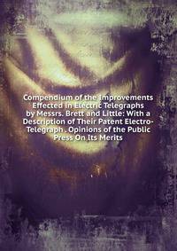 Compendium of the Improvements Effected in Electric Telegraphs by Messrs. Brett and Little: With a Description of Their Patent Electro-Telegraph . Opinions of the Public Press On Its Merits