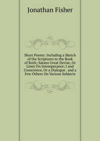 Short Poems: Including a Sketch of the Scriptures to the Book of Ruth; Satans Great Devise, Or Lines On Intemperance; I and Conscience, Or a Dialogue . and a Few Others On Various Subjects