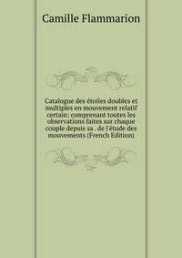 Catalogue des ?toiles doubles et multiples en mouvement relatif certain: comprenant toutes les observations faites sur chaque couple depuis sa . de l'?tude des mouvements (French Edition)