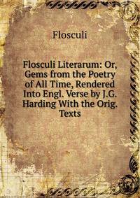 Flosculi Literarum: Or, Gems from the Poetry of All Time, Rendered Into Engl. Verse by J.G. Harding With the Orig. Texts.