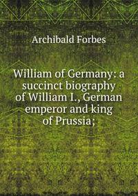 William of Germany: a succinct biography of William I., German emperor and king of Prussia;