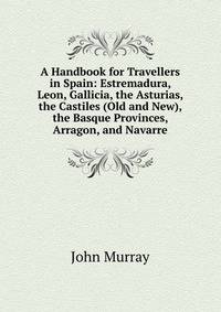 A Handbook for Travellers in Spain: Estremadura, Leon, Gallicia, the Asturias, the Castiles (Old and New), the Basque Provinces, Arragon, and Navarre