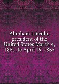Abraham Lincoln, president of the United States March 4, 1861, to April 15, 1865