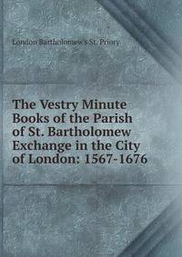 The Vestry Minute Books of the Parish of St. Bartholomew Exchange in the City of London: 1567-1676