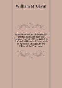 Secret Instructions of the Jesuits: Printed Verbatim from the London Copy of 1725. to Which Is Prefixed an Historical Essay; with an Appendix of Notes, by the Editor of the Protestant.