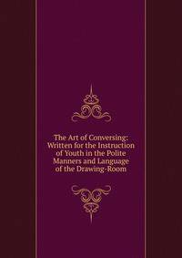 The Art of Conversing: Written for the Instruction of Youth in the Polite Manners and Language of the Drawing-Room