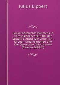 Social-Geschichte Bohmens in Vorhussitischer Zeit: Bd. Der Sociale Einfluss Der Christlich-Kirchen Organisationen Und Der Deutschen Colonisation (German Edition)