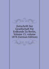 Zeitschrift Der Gesellschaft F?r Erdkunde Zu Berlin, Volume 13; volume 1878 (German Edition)