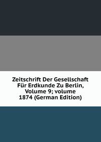 Zeitschrift Der Gesellschaft F?r Erdkunde Zu Berlin, Volume 9; volume 1874 (German Edition)