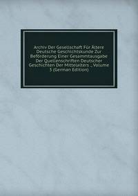 Archiv Der Gesellschaft Fur Altere Deutsche Geschichtskunde Zur Beforderung Einer Gesammtausgabe Der Quellenschriften Deutscher Geschichten Der Mittelalters ., Volume 3 (German Edition)