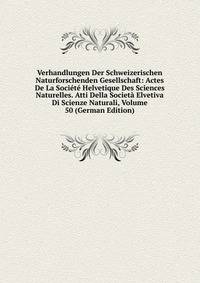 Verhandlungen Der Schweizerischen Naturforschenden Gesellschaft: Actes De La Societe Helvetique Des Sciences Naturelles. Atti Della Societa Elvetiva Di Scienze Naturali, Volume 50 (German Edition)