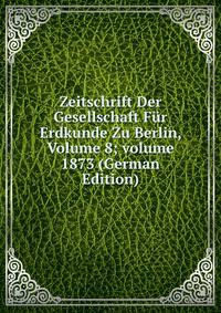 Zeitschrift Der Gesellschaft F?r Erdkunde Zu Berlin, Volume 8; volume 1873 (German Edition)