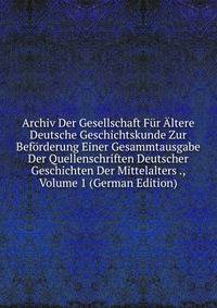 Archiv Der Gesellschaft Fur Altere Deutsche Geschichtskunde Zur Beforderung Einer Gesammtausgabe Der Quellenschriften Deutscher Geschichten Der Mittelalters ., Volume 1 (German Edition)