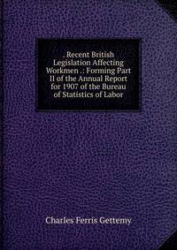 . Recent British Legislation Affecting Workmen .: Forming Part II of the Annual Report for 1907 of the Bureau of Statistics of Labor