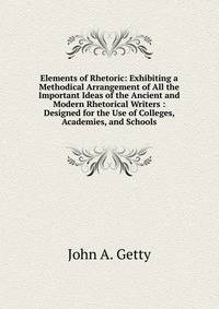 Elements of Rhetoric: Exhibiting a Methodical Arrangement of All the Important Ideas of the Ancient and Modern Rhetorical Writers : Designed for the Use of Colleges, Academies, and Schools
