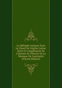 La M?lop?e Antique Dans Le Chant De L'?glise Latine. Suite Et Compl?ment De L'histoire Et Th?orie De La Musique De L'antiquit? (French Edition)