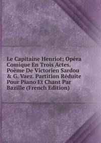 Le Capitaine Henriot; Op?ra Comique En Trois Actes. Po?me De Victorien Sardou &amp; G. Vaez. Partition R?duite Pour Piano Et Chant Par Bazille (French Edition)