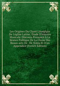 Les Origines Du Chant Liturgique De L'?glise Latine; ?tude D'histoire Musicale. Discours Prononc? ? La S?ance Publique De La Classe Des Beaux-arts De . De Notes Et D'un Appendice (French Edition)