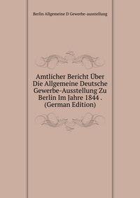 Amtlicher Bericht Uber Die Allgemeine Deutsche Gewerbe-Ausstellung Zu Berlin Im Jahre 1844 . (German Edition)