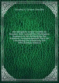 Das Konigliche Grune Gewolbe Zu Dresden: Eine Auswahl Der Wichtigsten Nummern in Der Reihenfolge Der Standorte, Zusammengestellt Nach Der Umordnung Der Sammlung Von 1892 (German Edition)